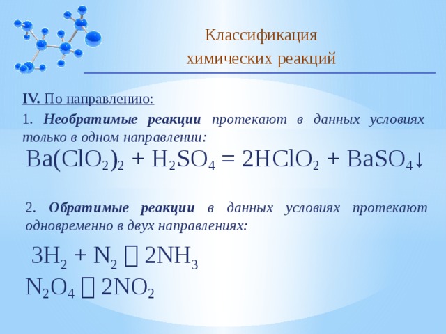 Классификация химических реакций IV. По направлению: 1. Необратимые реакции протекают в данных условиях только в одном направлении: Ba(ClO 2 ) 2  + H 2 SO 4  = 2HClO 2  + BaSO 4 ↓ 2. Обратимые реакции в данных условиях протекают одновременно в двух направлениях: 3H 2  + N 2     2NH 3 N 2 O 4     2NO 2 10 