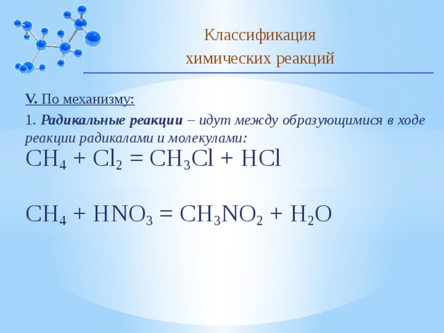Классификация химических реакций V. По механизму: 1. Радикальные реакции – идут между образующимися в ходе реакции радикалами и молекулами: CH 4  + Cl 2 = CH 3 Cl + HCl CH 4  + HNO 3 = CH 3 NO 2 + H 2 O 10 