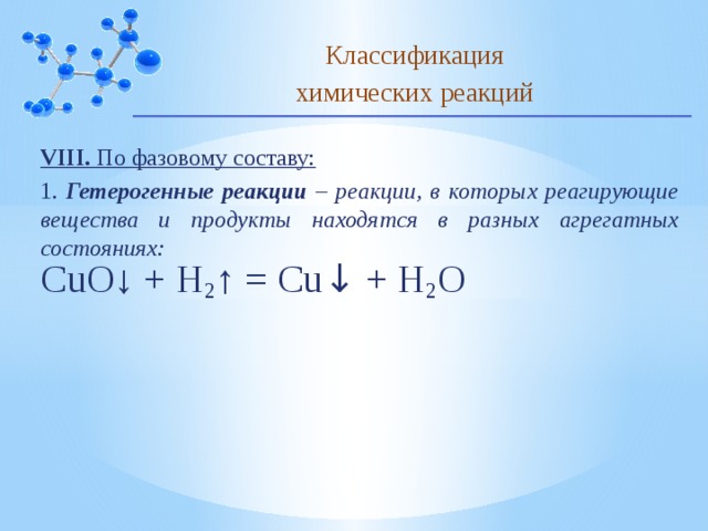 Классификация химических реакций VIII. По фазовому составу: 1. Гетерогенные реакции – реакции, в которых реагирующие вещества и продукты находятся в разных агрегатных состояниях: CuO↓ + H 2 ↑ = Cu ↓ + H 2 O 10 