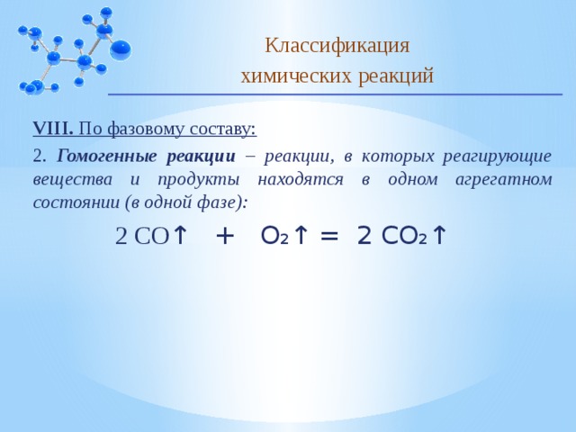Классификация химических реакций VIII. По фазовому составу: 2. Гомогенные реакции – реакции, в которых реагирующие вещества и продукты находятся в одном агрегатном состоянии (в одной фазе):  2 СО ↑ + О₂↑ = 2 СО₂↑ 10 