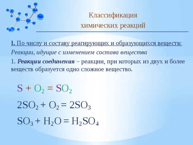 Классификация химических реакций I. По числу и составу реагирующих и образующихся веществ: Реакции, идущие с изменением состава вещества 1. Реакции соединения – реакции, при которых из двух и более веществ образуется одно сложное вещество. S + O 2 = S O 2 2SO 2 + O 2 = 2SO 3 SO 3 + H 2 O  = H 2 SO 4  