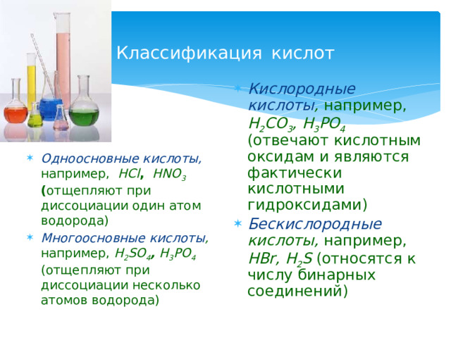 Классификация  кислот Кислородные кислоты , например, H 2 CO 3 , H 3 PO 4 (отвечают кислотным оксидам и являются фактически кислотными гидроксидами) Бескислородные кислоты, например, HBr, H 2 S (относятся к числу бинарных соединений)  Одноосновные кислоты,  например, HCl ,  HNO 3 ( отщепляют при диссоциации один атом водорода) Многоосновные кислоты , например, H 2 SO 4 , H 3 PO 4  (отщепляют при диссоциации несколько атомов водорода) 