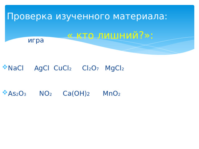 Проверка изученного материала: « кто лишний?»:    игра NaCl AgCl CuCl 2 Cl 2 O 7 MgCl 2 As 2 O 3 NO 2 Ca(OН) 2 MnO 2 