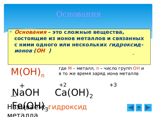 Основания Основания – это сложные вещества, состоящие из ионов металлов и связанных с ними одного или нескольких гидроксид-ионов ( ОН ) - М(ОН) n  где М – металл, n – число групп ОН и в то же время заряд иона металла __ + +2 +3 NaOH Ca(OH) 2 Fe(OH) 3 Называем: гидроксид металла 