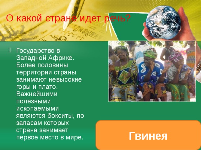 О какой стране идет речь? Государство в Западной Африке. Более половины территории страны занимают невысокие горы и плато. Важнейшими полезными ископаемыми являются бокситы, по запасам которых страна занимает первое место в мире. Гвинея 