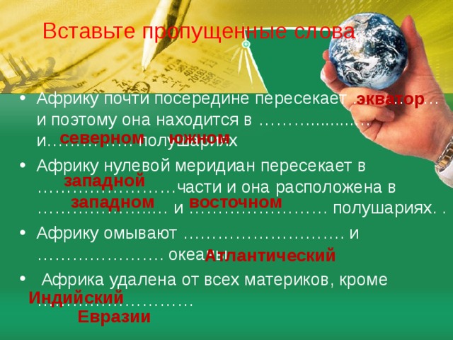 Вставьте пропущенные слова экватор Африку почти посередине пересекает …………… и поэтому она находится в ……….........…и…………… полушариях Африку нулевой меридиан пересекает в ……………………части и она расположена в ………………..… и …………………… полушариях. . Африку омывают ………………………. и …………………. океаны  Африка удалена от всех материков, кроме ……………………… северном южном западной западном восточном  Атлантический  Индийский Евразии 