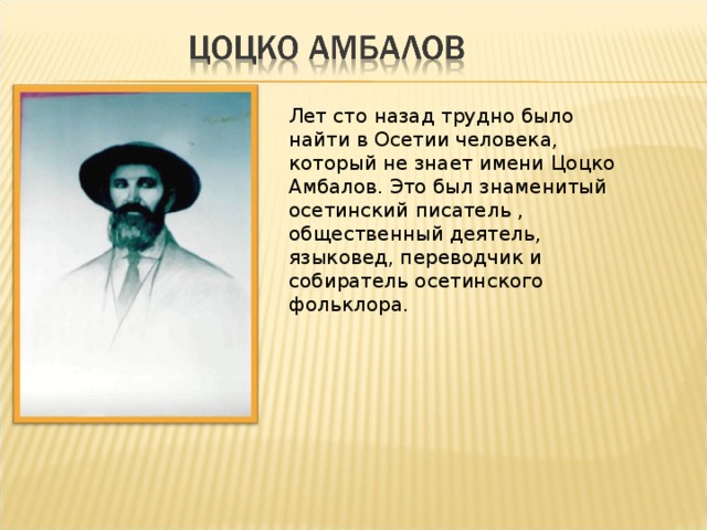 Лет сто назад трудно было найти в Осетии человека, который не знает имени Цоцко Амбалов. Это был знаменитый осетинский писатель , общественный деятель, языковед, переводчик и собиратель осетинского фольклора. 
