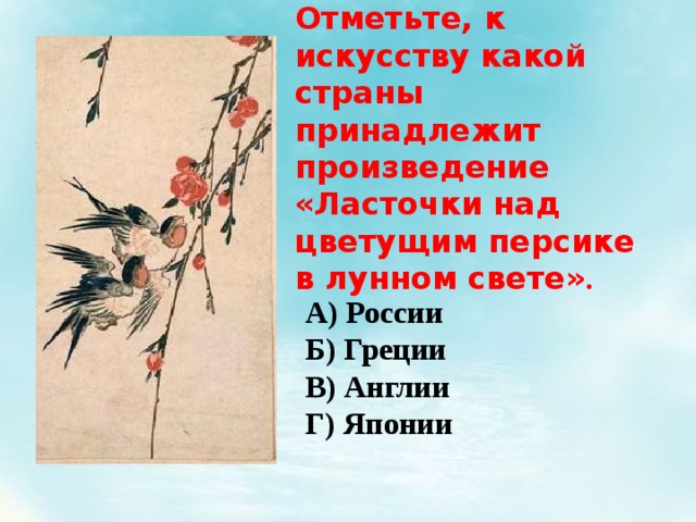 Отметьте, к искусству какой страны принадлежит произведение « Ласточки над цветущим персике в лунном свете » . А) России Б) Греции В) Англии Г) Японии 