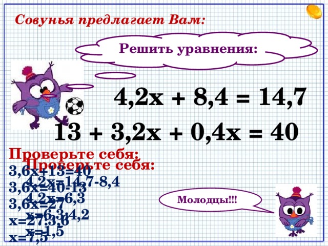  Совунья предлагает Вам: Решить уравнения: 4,2х + 8,4 = 14,7 13 + 3,2х + 0,4х = 40 Проверьте себя: 3,6х+13=40 3,6х=40-13 3,6х=27 х=27:3,6 х=7,5 Проверьте себя: 4,2х=14,7-8,4 4,2х=6,3 х=6,3:4,2 х=1,5 Молодцы!!! 