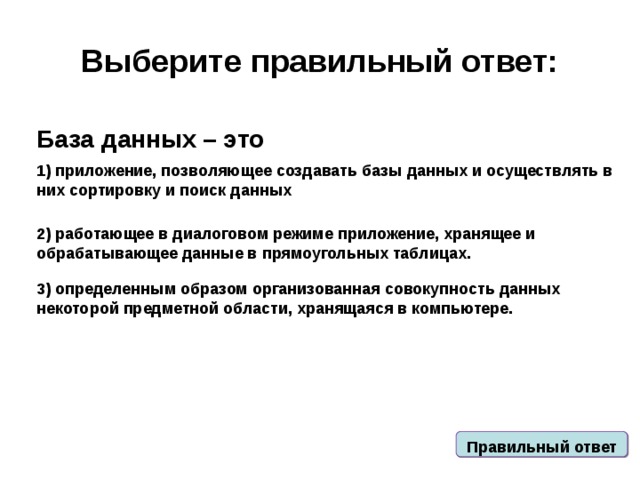 Выберите правильный ответ: База данных – это 1) приложение, позволяющее создавать базы данных и осуществлять в них сортировку и поиск данных 2) работающее в диалоговом режиме приложение, хранящее и обрабатывающее данные в прямоугольных таблицах. 3) определенным образом организованная совокупность данных некоторой предметной области, хранящаяся в компьютере. Правильный ответ 