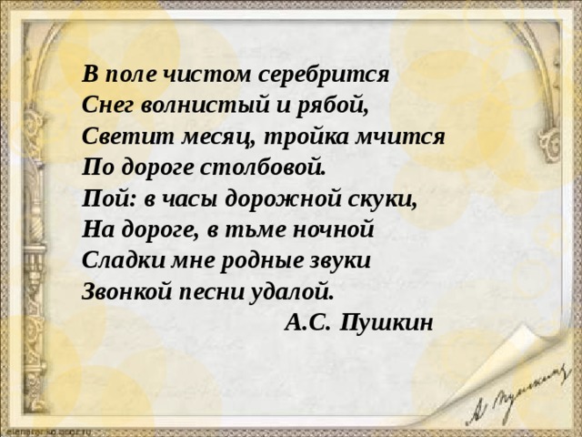 В поле чистом серебрится  Снег волнистый и рябой,  Светит месяц, тройка мчится  По дороге столбовой.  Пой: в часы дорожной скуки,  На дороге, в тьме ночной  Сладки мне родные звуки  Звонкой песни удалой.         А.С. Пушкин 