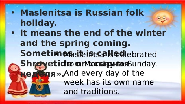 Maslenitsa is Russian folk holiday. It means the end of the winter and the spring coming. Sometimes it is called Shrovetide or «сырная неделя». Maslenitsa is celebrated from Monday to Sunday. And every day of the week has its own name and traditions. 