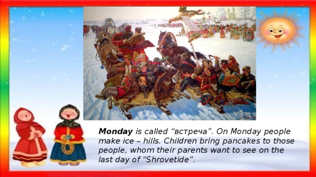 Monday is called “встреча”. On Monday people make ice – hills. Children bring pancakes to those people, whom their parents want to see on the last day of “Shrovetide”. 
