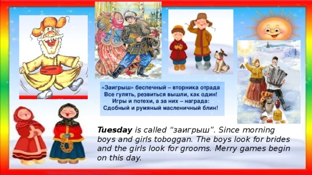 Tuesday is called “заигрыш”. Since morning boys and girls toboggan. The boys look for brides and the girls look for grooms. Merry games begin on this day. 
