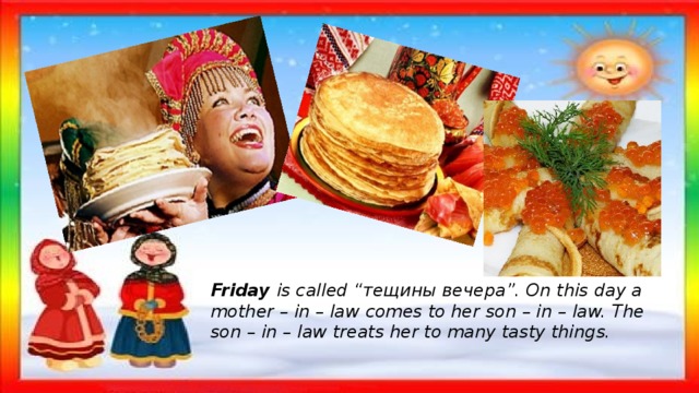 Friday  is called “тещины вечера”. On this day a mother – in – law comes to her son – in – law. The son – in – law treats her to many tasty things. 