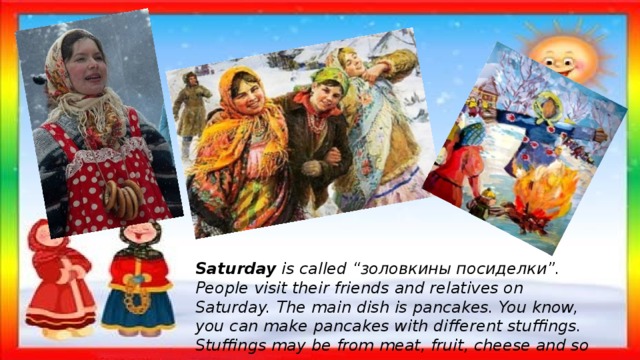 Saturday  is called “золовкины посиделки”. People visit their friends and relatives on Saturday. The main dish is pancakes. You know, you can make pancakes with different stuffings. Stuffings may be from meat, fruit, cheese and so on. 