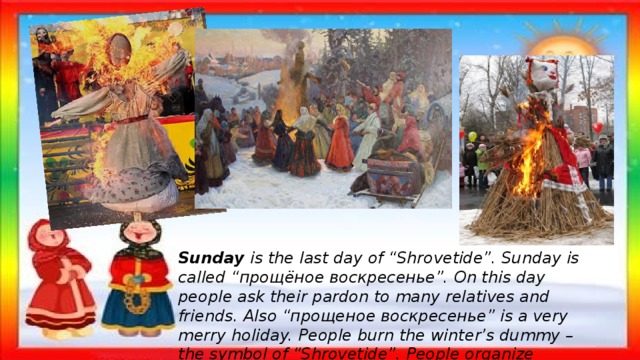 Sunday  is the last day of “Shrovetide”. Sunday is called “прощёное воскресенье”. On this day people ask their pardon to many relatives and friends. Also “прощеное воскресенье” is a very merry holiday. People burn the winter’s dummy – the symbol of “Shrovetide”. People organize walkings and concerts. 