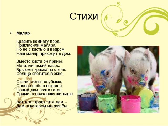Маляр   Красить комнату пора,  Пригласили маляра.  Но не с кистью и ведром  Наш маляр приходит в дом.   Вместо кисти он принёс  Металлический насос.  Брызжет краска по стене,  Солнце светится в окне.   Стали стены голубыми,  Словно небо в вышине.  Новый дом почти готов,  Примет к празднику жильцов.   Вот, кто строит этот дом –  Дом, в котором мы живём. 