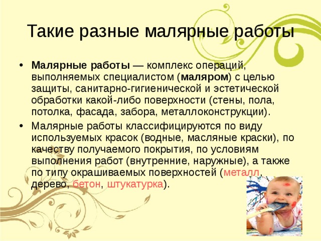 Такие разные малярные работы Малярные работы — комплекс операций, выполняемых специалистом ( маляром ) с целью защиты, санитарно-гигиенической и эстетической обработки какой-либо поверхности (стены, пола, потолка, фасада, забора, металлоконструкции). Малярные работы классифицируются по виду используемых красок (водные, масляные краски), по качеству получаемого покрытия, по условиям выполнения работ (внутренние, наружные), а также по типу окрашиваемых поверхностей ( металл , дерево, бетон , штукатурка ). 