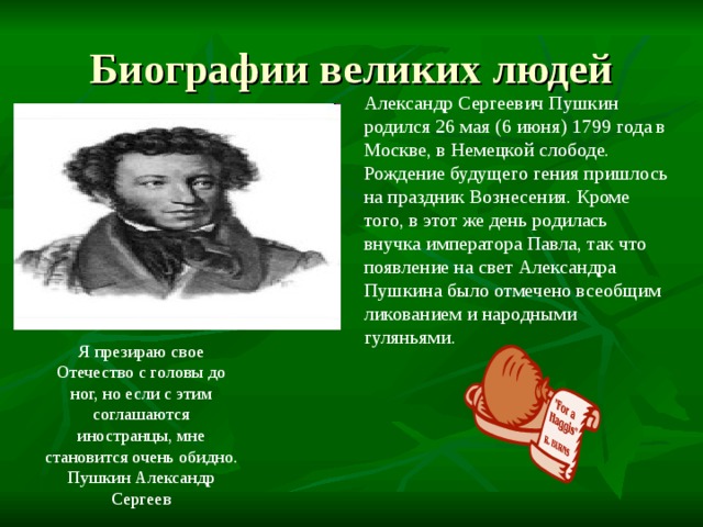 Александр Сергеевич Пушкин родился 26 мая (6 июня) 1799 года в Москве, в Немецкой слободе. Рождение будущего гения пришлось на праздник Вознесения. Кроме того, в этот же день родилась внучка императора Павла, так что появление на свет Александра Пушкина было отмечено всеобщим ликованием и народными гуляньями. Я презираю свое Отечество с головы до ног, но если с этим соглашаются иностранцы, мне становится очень обидно. Пушкин Александр Сергеев 