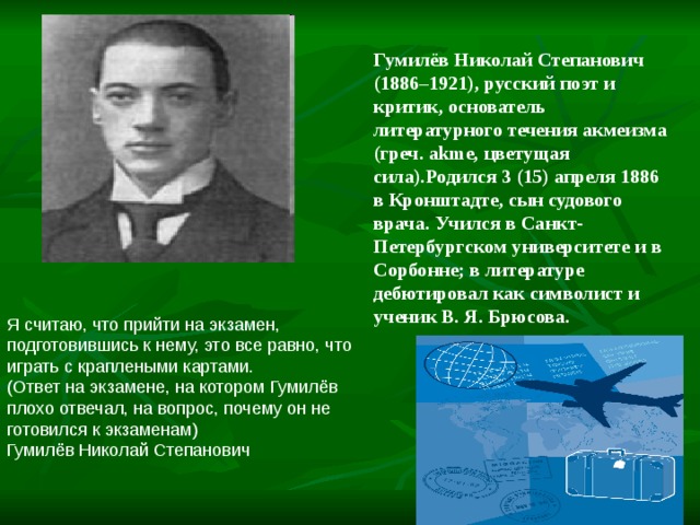 Гумилёв Николай Степанович (1886–1921), русский поэт и критик, основатель литературного течения акмеизма (греч. akme, цветущая сила).Родился 3 (15) апреля 1886 в Кронштадте, сын судового врача. Учился в Санкт-Петербургском университете и в Сорбонне; в литературе дебютировал как символист и ученик В. Я. Брюсова. Я считаю, что прийти на экзамен, подготовившись к нему, это все равно, что играть с краплеными картами.  (Ответ на экзамене, на котором Гумилёв плохо отвечал, на вопрос, почему он не готовился к экзаменам) Гумилёв Николай Степанович                                       