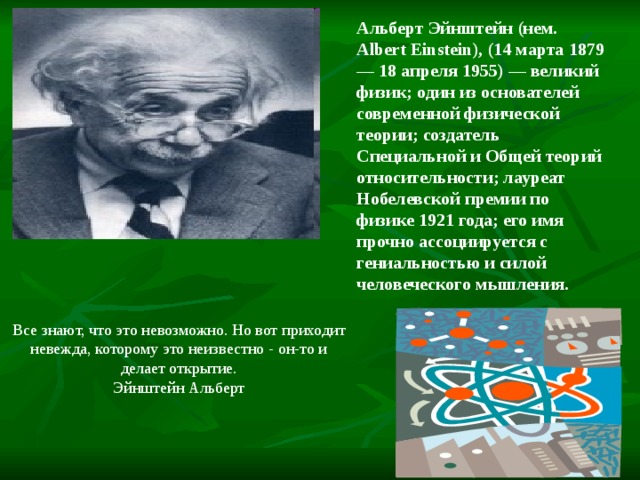 Альберт Эйнштейн (нем. Albert Einstein), (14 марта 1879 — 18 апреля 1955) — великий физик; один из основателей современной физической теории; создатель Специальной и Общей теорий относительности; лауреат Нобелевской премии по физике 1921 года; его имя прочно ассоциируется с гениальностью и силой человеческого мышления. Все знают, что это невозможно. Но вот приходит невежда, которому это неизвестно - он-то и делает открытие. Эйнштейн Альберт 