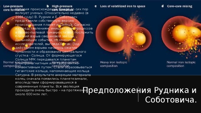 История происхождения Земли до сих пор волнует ученых. Относительно недавно (в 1984 году) В. Рудник и Е. Соботович представили собственную версию происхождения планет и Солнца. Согласно их представлениям, инициатором процессов в газово-пылевой туманности мог послужить близкий взрыв сверхновой звезды. Дальнейшие события, по мнению исследователей, выглядели так: Под действием взрыва началось сжатие туманности и образование центрального сгустка - Солнца. От формирующегося Солнца МРК передавался планетам электромагнитным или турбулентно-конвективным путем. Стали образовываться гигантские кольца, напоминающие кольца Сатурна. В результате аккреции материала колец сначала появились планетезимали, впоследствии сформировавшиеся в современные планеты. Вся эволюция проходила очень быстро – на протяжении около 600 млн лет. Предположения Рудника и Соботовича. 