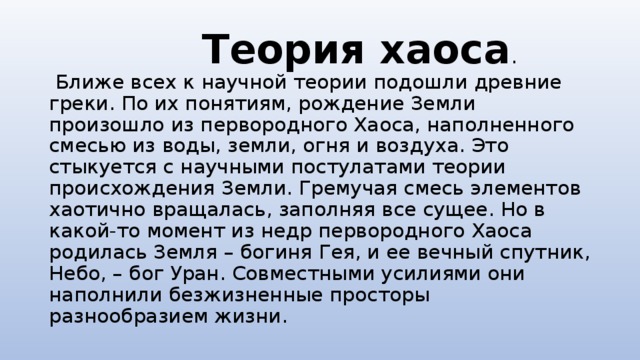  Теория хаоса .  Ближе всех к научной теории подошли древние греки. По их понятиям, рождение Земли произошло из первородного Хаоса, наполненного смесью из воды, земли, огня и воздуха. Это стыкуется с научными постулатами теории происхождения Земли. Гремучая смесь элементов хаотично вращалась, заполняя все сущее. Но в какой-то момент из недр первородного Хаоса родилась Земля – богиня Гея, и ее вечный спутник, Небо, – бог Уран. Совместными усилиями они наполнили безжизненные просторы разнообразием жизни. 