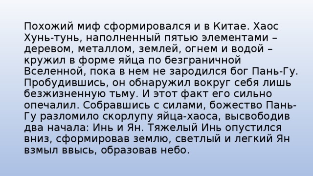 Похожий миф сформировался и в Китае. Хаос Хунь-тунь, наполненный пятью элементами – деревом, металлом, землей, огнем и водой – кружил в форме яйца по безграничной Вселенной, пока в нем не зародился бог Пань-Гу. Пробудившись, он обнаружил вокруг себя лишь безжизненную тьму. И этот факт его сильно опечалил. Собравшись с силами, божество Пань-Гу разломило скорлупу яйца-хаоса, высвободив два начала: Инь и Ян. Тяжелый Инь опустился вниз, сформировав землю, светлый и легкий Ян взмыл ввысь, образовав небо. 