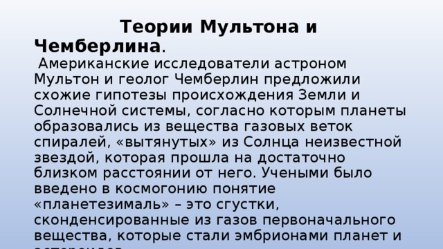  Теории Мультона и Чемберлина .  Американские исследователи астроном Мультон и геолог Чемберлин предложили схожие гипотезы происхождения Земли и Солнечной системы, согласно которым планеты образовались из вещества газовых веток спиралей, «вытянутых» из Солнца неизвестной звездой, которая прошла на достаточно близком расстоянии от него. Учеными было введено в космогонию понятие «планетезималь» – это сгустки, сконденсированные из газов первоначального вещества, которые стали эмбрионами планет и астероидов. 