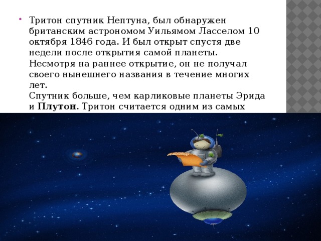 Тритон спутник Нептуна, был обнаружен британским астрономом Уильямом Ласселом 10 октября 1846 года. И был открыт спустя две недели после открытия самой планеты. Несмотря на раннее открытие, он не получал своего нынешнего названия в течение многих лет.  Спутник больше, чем карликовые планеты Эрида и  Плутон . Тритон считается одним из самых холодных мест в Солнечной системе. Температура на его поверхности -235 °С 