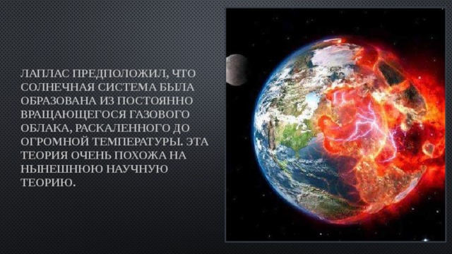 Лаплас предположил, что Солнечная система была образована из постоянно вращающегося газового облака, раскаленного до огромной температуры. Эта теория очень похожа на нынешнюю научную теорию. 