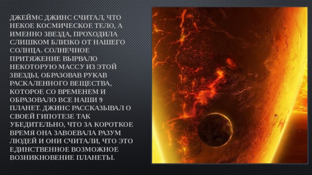 Джеймс Джинс считал, что некое космическое тело, а именно звезда, проходила слишком близко от нашего Солнца. Солнечное притяжение вырвало некоторую массу из этой звезды, образовав рукав раскаленного вещества, которое со временем и образовало все наши 9 планет. Джинс рассказывал о своей гипотезе так убедительно, что за короткое время она завоевала разум людей и они считали, что это единственное возможное возникновение планеты. 