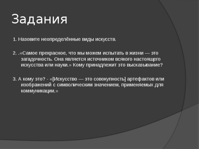 Задания 1. Назовите неопределённые виды искусств. 2. .«Самое прекрасное, что мы можем испытать в жизни — это загадочность. Она является источником всякого настоящего искусства или науки.» Кому принадлежит это высказывание? 3. А кому это? - «[Искусство — это совокупность] артефактов или изображений с символическим значением, применяемых для коммуникации.» 