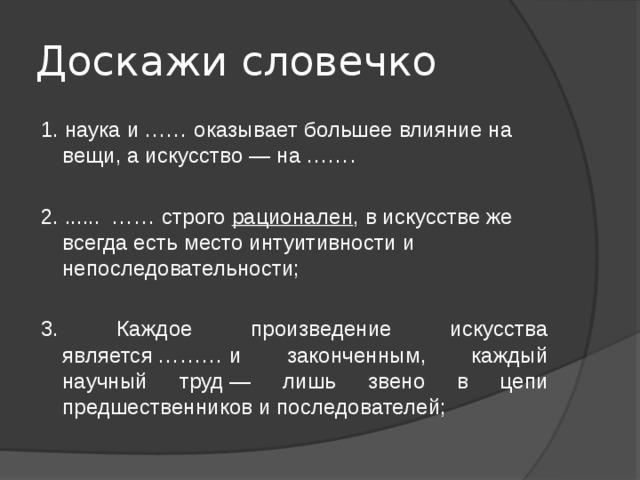 Доскажи словечко 1. наука и …… оказывает большее влияние на вещи, а искусство — на ……. 2. ...... …… строго  рационален , в искусстве же всегда есть место интуитивности и непоследовательности; 3. Каждое произведение искусства является ……… и законченным, каждый научный труд — лишь звено в цепи предшественников и последователей; 