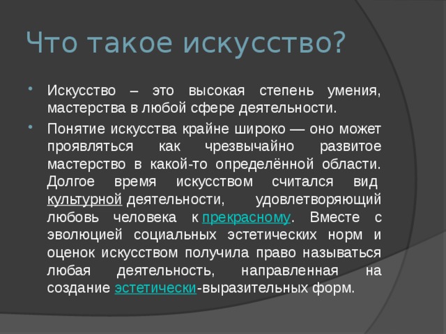 Что такое искусство? Искусство – это высокая степень умения, мастерства в любой сфере деятельности. Понятие искусства крайне широко — оно может проявляться как чрезвычайно развитое мастерство в какой-то определённой области. Долгое время искусством считался вид  культурной  деятельности, удовлетворяющий любовь человека к  прекрасному . Вместе с эволюцией социальных эстетических норм и оценок искусством получила право называться любая деятельность, направленная на создание  эстетически -выразительных форм. 