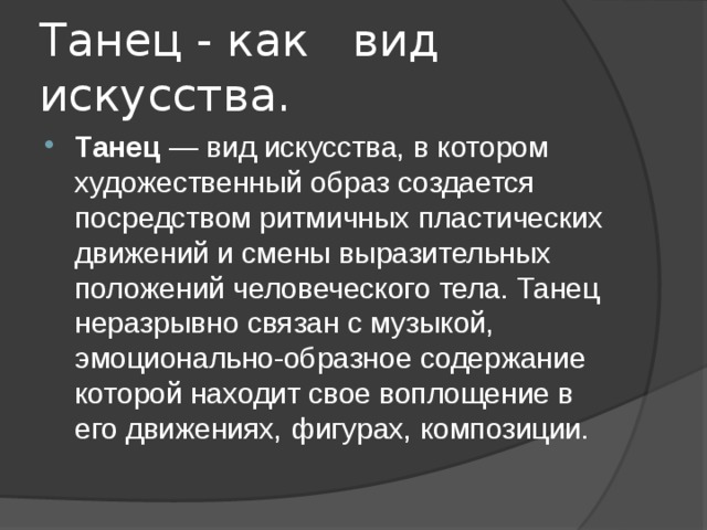 Танец - как вид искусства. Танец  — вид искусства, в котором художественный образ создается посредством ритмичных пластических движений и смены выразительных положений человеческого тела. Танец неразрывно связан с музыкой, эмоционально-образное содержание которой находит свое воплощение в его движениях, фигурах, композиции. 