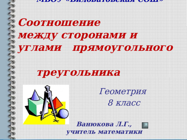   МБОУ «Виловатовская СОШ»     Соотношение  между сторонами и углами прямоугольного    треугольника    Геометрия 8 класс Ванюкова Л.Г., учитель математики 