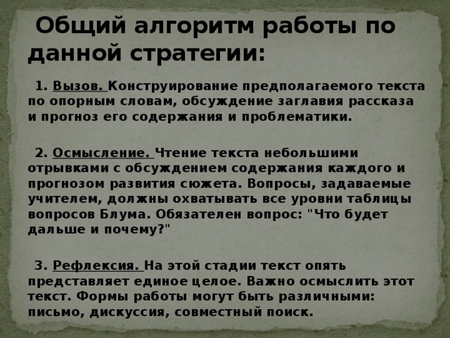  Общий алгоритм работы по данной стратегии:  1. Вызов. Конструирование предполагаемого текста по опорным словам, обсуждение заглавия рассказа и прогноз его содержания и проблематики.   2. Осмысление. Чтение текста небольшими отрывками с обсуждением содержания каждого и прогнозом развития сюжета. Вопросы, задаваемые учителем, должны охватывать все уровни таблицы вопросов Блума. Обязателен вопрос: 