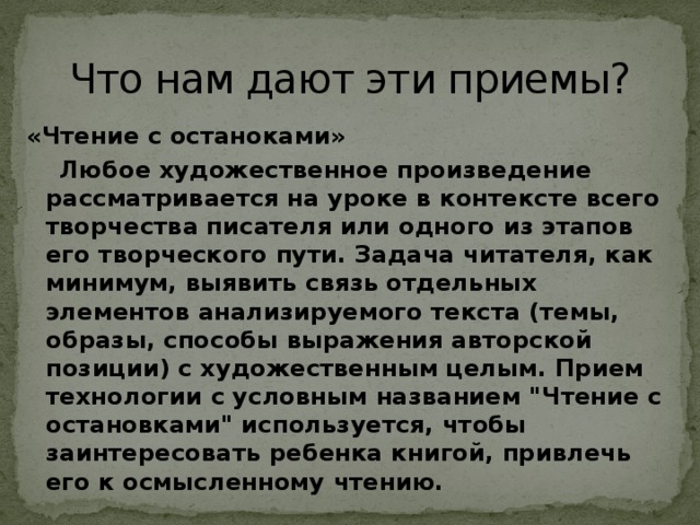 Что нам дают эти приемы? «Чтение с останоками»  Любое художественное произведение рассматривается на уроке в контексте всего творчества писателя или одного из этапов его творческого пути. Задача читателя, как минимум, выявить связь отдельных элементов анализируемого текста (темы, образы, способы выражения авторской позиции) с художественным целым. Прием технологии с условным названием 