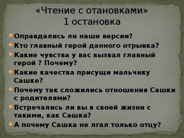 «Чтение с отановками»  1 остановка Оправдались ли наши версии? Кто главный герой данного отрывка? Какие чувства у вас вызвал главный герой ? Почему? Какие качества присущи мальчику Сашке? Почему так сложились отношения Сашки с родителями? Встречались ли вы в своей жизни с такими, как Сашка? А почему Сашка не лгал только отцу? 