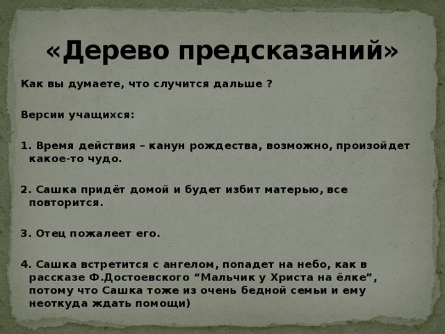 «Дерево предсказаний» Как вы думаете, что случится дальше ?  Версии учащихся:  1. Время действия – канун рождества, возможно, произойдет какое-то чудо.  2. Сашка придёт домой и будет избит матерью, все повторится.  3. Отец пожалеет его.  4. Сашка встретится с ангелом, попадет на небо, как в рассказе Ф.Достоевского “Мальчик у Христа на ёлке”, потому что Сашка тоже из очень бедной семьи и ему неоткуда ждать помощи) 