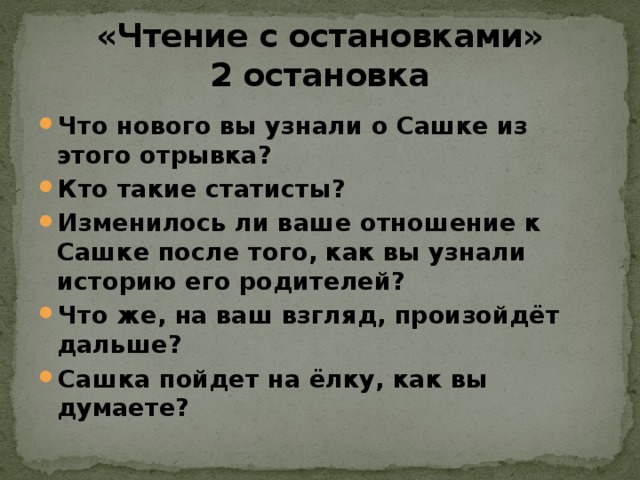 «Чтение с остановками»  2 остановка Что нового вы узнали о Сашке из этого отрывка? Кто такие статисты? Изменилось ли ваше отношение к Сашке после того, как вы узнали историю его родителей? Что же, на ваш взгляд, произойдёт дальше? Сашка пойдет на ёлку, как вы думаете? 