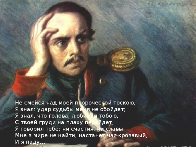 Не смейся над моей пророческой тоскою; Я знал: удар судьбы меня не обойдет; Я знал, что голова, любимая тобою, С твоей груди на плаху перейдет; Я говорил тебе: ни счастия, ни славы Мне в мире не найти; настанет час кровавый, И я паду… 