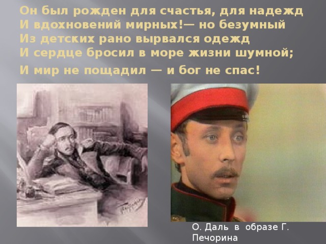 Он был рожден для счастья, для надежд  И вдохновений мирных!— но безумный  Из детских рано вырвался одежд  И сердце бросил в море жизни шумной;  И мир не пощадил — и бог не спас!        О. Даль в образе Г. Печорина 