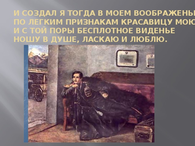 И создал я тогда в моем воображенье  По легким признакам красавицу мою;  И с той поры бесплотное виденье  Ношу в душе, ласкаю и люблю.     