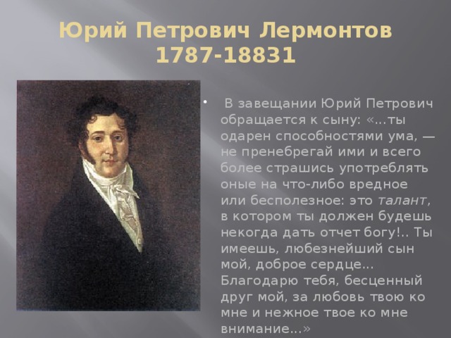 Юрий Петрович Лермонтов  1787-18831  В завещании Юрий Петрович обращается к сыну: «...ты одарен способностями ума, — не пренебрегай ими и всего более страшись употреблять оные на что-либо вредное или бесполезное: это талант , в котором ты должен будешь некогда дать отчет богу!.. Ты имеешь, любезнейший сын мой, доброе сердце... Благодарю тебя, бесценный друг мой, за любовь твою ко мне и нежное твое ко мне внимание...» 