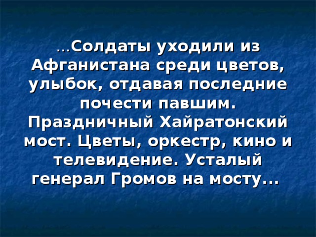 ... Солдаты уходили из Афганистана среди цветов, улыбок, отдавая последние почести павшим. Праздничный Хайратонский мост. Цветы, оркестр, кино и телевидение. Усталый генерал Громов на мосту...    