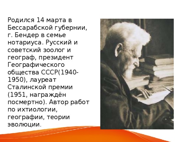 Родился 14 марта в Бессарабской губернии, г. Бендер в семье нотариуса. Русский и советский зоолог и географ, президент Географического общества СССР(1940-1950), лауреат Сталинской премии (1951, награждён посмертно). Автор работ по ихтиологии, географии, теории эволюции . 