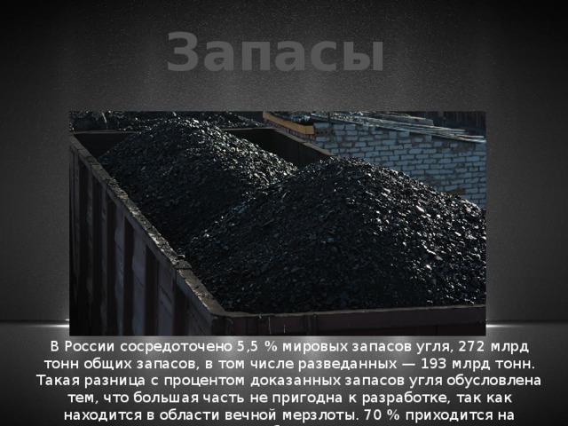 Запасы В России сосредоточено 5,5 % мировых запасов угля, 272 млрд тонн общих запасов, в том числе разведанных — 193 млрд тонн. Такая разница с процентом доказанных запасов угля обусловлена тем, что большая часть не пригодна к разработке, так как находится в области вечной мерзлоты. 70 % приходится на запасы бурого угля. 